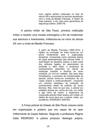 19
novo regime político instaurado no final do
século XIX e aprimorado no período republicano
com a vinda da Missão Francesa. A ordem da
tropa passará a ser vista como garantidora da
segurança pública. (2005:79)
A polícia militar de São Paulo, primeira instituição
militar a receber uma missão estrangeira a fim de modernizar
sua estrutura e treinamento, militarizou-se no início do século
XX com a vinda da Missão Francesa.
A partir da Missão Francesa (1906-1914), a
rigidez na condução da tropa tornou-se um
ponto fundamental para a organização
disciplinar, incorporada como premissa básica
do papel desempenhado pelo policial militar. A
assimilação da disciplina passou a fazer parte
dos atributos ligados ao aprendizado da
profissão e, além disso, o arcabouço de
conhecimentos adquiridos no interior da
instituição subsidia a doutrina de como
socializar um civil em soldado. Sob essa ótica
socializadora, o processo de transformação do
aparato policial tornou-se constitutivo de um
“saber próprio e institucionalizado”, compondo
um universo ideológico de produção de
conhecimento aliado às práticas de novas
técnicas. Mas, mais do que isso, o policial (ou
soldado) deveria ser, acima de tudo, um militar
e agir como tal. Assim, a hegemonia da
corporação policial militar acabou por moldar um
ideário de como deve ser o policial: militar, por
excelência. (PEDROSO, 2004:85)
A Força policial do Estado de São Paulo cresceu tanto
em organização e poderio que era capaz de se opor
militarmente às tropas federais. Segundo a professora Regina
Célia PEDROSO “a polícia produziu ideologia própria,
 
