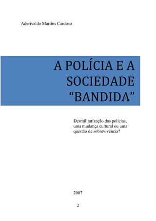 2
Aderivaldo Martins Cardoso
Desmilitarização das polícias,
uma mudança cultural ou uma
questão de sobrevivência?
2007
A POLÍCIA E A
SOCIEDADE
“BANDIDA”
 