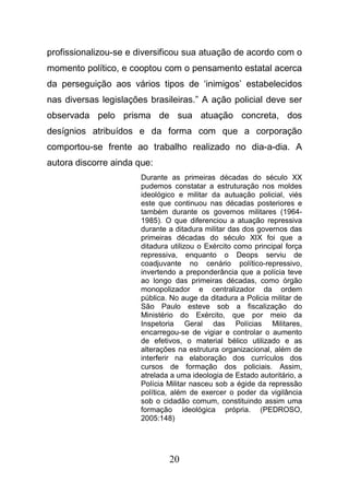 20
profissionalizou-se e diversificou sua atuação de acordo com o
momento político, e cooptou com o pensamento estatal acerca
da perseguição aos vários tipos de ‘inimigos’ estabelecidos
nas diversas legislações brasileiras.” A ação policial deve ser
observada pelo prisma de sua atuação concreta, dos
desígnios atribuídos e da forma com que a corporação
comportou-se frente ao trabalho realizado no dia-a-dia. A
autora discorre ainda que:
Durante as primeiras décadas do século XX
pudemos constatar a estruturação nos moldes
ideológico e militar da autuação policial, viés
este que continuou nas décadas posteriores e
também durante os governos militares (1964-
1985). O que diferenciou a atuação repressiva
durante a ditadura militar das dos governos das
primeiras décadas do século XIX foi que a
ditadura utilizou o Exército como principal força
repressiva, enquanto o Deops serviu de
coadjuvante no cenário político-repressivo,
invertendo a preponderância que a polícia teve
ao longo das primeiras décadas, como órgão
monopolizador e centralizador da ordem
pública. No auge da ditadura a Policia militar de
São Paulo esteve sob a fiscalização do
Ministério do Exército, que por meio da
Inspetoria Geral das Polícias Militares,
encarregou-se de vigiar e controlar o aumento
de efetivos, o material bélico utilizado e as
alterações na estrutura organizacional, além de
interferir na elaboração dos currículos dos
cursos de formação dos policiais. Assim,
atrelada a uma ideologia de Estado autoritário, a
Polícia Militar nasceu sob a égide da repressão
política, além de exercer o poder da vigilância
sob o cidadão comum, constituindo assim uma
formação ideológica própria. (PEDROSO,
2005:148)
 