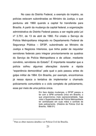 21
No caso do Distrito Federal, a exemplo do império, as
polícias estavam subordinadas ao Ministro da Justiça, o que
perdurou até 1960 quando a capital foi transferida para
Brasília. A partir da mudança da capital federal, a organização
administrativa do Distrito Federal passou a ser regida pela Lei
nº 3.751, de 13 de abril de 1960. Foi criado o Serviço de
Polícia Metropolitana integrado no Departamento Federal de
Segurança Pública – DFSP, subordinado ao Ministro da
Justiça e Negócios Interiores, que tinha poder de requisitar
servidores federais para integrar provisoriamente os quadros
do Serviço de Polícia Metropolitana e de utilizar, mediante
convênio, servidores do Estado2
. É importante ressaltar que a
polícia sofreu algumas alterações durante a rápida
“experiência democrática” pela qual o país passou antes do
golpe militar de 1964. Em Brasília, por exemplo, encontramos
já nessa época a tentativa de implementar o chamado
policiamento comunitário e o ciclo completo de policiamento,
esse por meio de uma polícia única.
Em face destas mudanças, o DFSP passou a
ter com a SPM comando único em Brasília, o
que proporcionou mais operacionalidade, haja
vista o Superintendente de Polícia Metropolitana
ter centralizado em suas mãos o controle de
todo policiamento. (História da Polícia Civil de
Brasília, 1988:51)
2
Para se obter maiores detalhes ver Polícia Civil de Brasília.
 