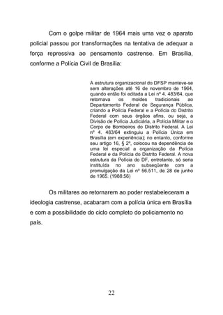 22
Com o golpe militar de 1964 mais uma vez o aparato
policial passou por transformações na tentativa de adequar a
força repressiva ao pensamento castrense. Em Brasília,
conforme a Polícia Civil de Brasília:
A estrutura organizacional do DFSP manteve-se
sem alterações até 16 de novembro de 1964,
quando então foi editada a Lei nº 4. 483/64, que
retornava os moldes tradicionais ao
Departamento Federal de Segurança Pública,
criando a Polícia Federal e a Polícia do Distrito
Federal com seus órgãos afins, ou seja, a
Divisão de Polícia Judiciária, a Polícia Militar e o
Corpo de Bombeiros do Distrito Federal. A Lei
nº 4. 483/64 extinguiu a Polícia Única em
Brasília (em experiência); no entanto, conforme
seu artigo 16, § 2º, colocou na dependência de
uma lei especial a organização da Polícia
Federal e da Polícia do Distrito Federal. A nova
estrutura da Polícia do DF, entretanto, só seria
instituída no ano subseqüente com a
promulgação da Lei nº 56.511, de 28 de junho
de 1965. (1988:56)
Os militares ao retornarem ao poder restabeleceram a
ideologia castrense, acabaram com a polícia única em Brasília
e com a possibilidade do ciclo completo do policiamento no
país.
 