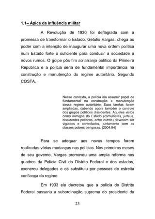23
1.1– Ápice da influência militar
A Revolução de 1930 foi deflagrada com a
promessa de transformar o Estado, Getúlio Vargas, chega ao
poder com a intenção de inaugurar uma nova ordem política
num Estado forte o suficiente para conduzir a sociedade a
novos rumos. O golpe pôs fim ao arranjo político da Primeira
República e a polícia seria de fundamental importância na
construção e manutenção do regime autoritário. Segundo
COSTA,
Nesse contexto, a polícia iria assumir papel de
fundamental na construção e manutenção
desse regime autoritário. Suas tarefas foram
ampliadas, cabendo agora também o controle
dos grupos políticos dissidentes. Aqueles vistos
como inimigos do Estado (comunistas, judeus,
dissidentes políticos, entre outros) deveriam ser
vigiados e controlados, juntamente com as
classes pobres perigosas. (2004:94)
Para se adequar aos novos tempos foram
realizadas várias mudanças nas polícias. Nos primeiros meses
de seu governo, Vargas promoveu uma ampla reforma nos
quadros da Polícia Civil do Distrito Federal e dos estados,
exonerou delegados e os substituiu por pessoas de estreita
confiança do regime.
Em 1933 ele decretou que a polícia do Distrito
Federal passaria a subordinação suprema do presidente da
 