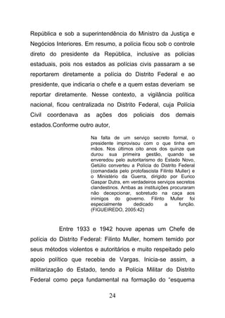 24
República e sob a superintendência do Ministro da Justiça e
Negócios Interiores. Em resumo, a polícia ficou sob o controle
direto do presidente da República, inclusive as policias
estaduais, pois nos estados as polícias civis passaram a se
reportarem diretamente a polícia do Distrito Federal e ao
presidente, que indicaria o chefe e a quem estas deveriam se
reportar diretamente. Nesse contexto, a vigilância política
nacional, ficou centralizada no Distrito Federal, cuja Polícia
Civil coordenava as ações dos policiais dos demais
estados.Conforme outro autor,
Na falta de um serviço secreto formal, o
presidente improvisou com o que tinha em
mãos. Nos últimos oito anos dos quinze que
durou sua primeira gestão, quando se
enveredou pelo autoritarismo do Estado Novo,
Getúlio converteu a Polícia do Distrito Federal
(comandada pelo protofascista Filinto Muller) e
o Ministério da Guerra, dirigido por Eurico
Gaspar Dutra, em verdadeiros serviços secretos
clandestinos. Ambas as instituições procuraram
não decepcionar, sobretudo na caça aos
inimigos do governo. Filinto Muller foi
especialmente dedicado a função.
(FIGUEIREDO, 2005:42)
Entre 1933 e 1942 houve apenas um Chefe de
polícia do Distrito Federal: Filinto Muller, homem temido por
seus métodos violentos e autoritários e muito respeitado pelo
apoio político que recebia de Vargas. Inicia-se assim, a
militarização do Estado, tendo a Polícia Militar do Distrito
Federal como peça fundamental na formação do “esquema
 