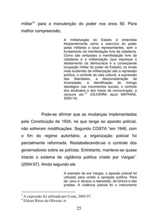 25
militar3
” para a manutenção do poder nos anos 50. Para
melhor compreensão,
A militarização do Estado é entendida
freqüentemente como o exercício do poder
pelos militares e seus representantes, sem o
fundamento da manifestação livre da cidadania.
Como são antípodas a manifestação livre da
cidadania e a militarização (que expressa o
afastamento da democracia e a conseqüente
ocupação militar do poder de Estado), os sinais
mais evidentes da militarização são a repressão
política, o controle da vida cultural, a supressão
das liberdades, a desconsideração da
diversidade, a identificação do inimigo
ideológico nos movimentos sociais, o controle
dos sindicatos e dos meios de comunicação, a
censura etc.”
4
(OLIVEIRA apud MATHIAS,
2000:14)
Pode-se afirmar que as mudanças implementadas
pela Constituição de 1934, no que tange ao aparato policial,
não sofreram modificações. Segundo COSTA “em 1946, com
o fim do regime autoritário, a organização policial foi
parcialmente reformada. Restabelecendo-se o controle dos
governadores sobre as polícias. Entretanto, manteve-se quase
intacto o sistema de vigilância política criado por Vargas”.
(2004:97). Ainda segundo ele
A exemplo da era Vargas, o aparato policial foi
utilizado para conter a oposição política. Para
tal, usou e abusou a repressão, da tortura e das
prisões. A violência policial foi o instrumento
3
A expressão foi utilizada por Costa, 2005:97.
4
Eliézer Rizzo de Oliveira, in
 
