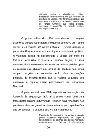 26
utilizado contra a dissidência política.
Entretanto, diferentemente do que ocorreu na
ditadura de Vargas, não foram às polícias que
passaram a controlar a repressão política, mas
as Forças Armadas que nesse período,
detiveram o monopólio da coerção político-
ideológia. (2004:97)
O golpe militar de 1964 estabeleceu um regime
altamente burocrático e autoritário que se estendeu até 1985 e
deixou suas marcas até os dias atuais. O regime ampliou o
poder das Forças Armadas e restringiu a participação política.
A violência policial foi disseminada à época, por meio de
torturas, repressão excessiva e prisões ilegais, e seus
métodos ainda sobrevivem no meio de nossas polícias, pois
os policiais que atuaram em tempos de ditadura hoje ainda
ocupam funções de comando dentro das corporações
policiais, da mesma forma, que a maioria daqueles que
apoiaram o regime militar permanecem no Congresso
Nacional.
O golpe ocorrido em 1964, segundo as concepções da
ideologia de segurança nacional, precisou contar com uma
força militar auxiliar, subordinada, treinada para responder aos
possíveis atos de guerrilha desencadeada por organizações
que contestaram a ditadura pela via da luta armada.
Para tanto, foi necessário reorganizar o aparato
policial existente, expandindo seu papel e
submetendo-o ao controle das Forças Armadas,
especialmente o Exército. A Constituição
 