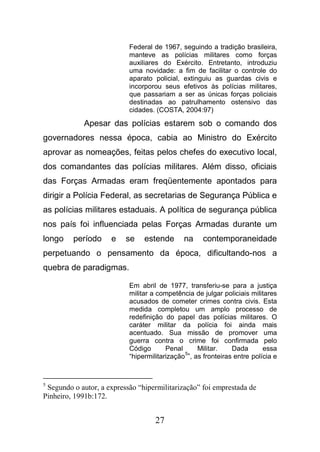 27
Federal de 1967, seguindo a tradição brasileira,
manteve as polícias militares como forças
auxiliares do Exército. Entretanto, introduziu
uma novidade: a fim de facilitar o controle do
aparato policial, extinguiu as guardas civis e
incorporou seus efetivos às polícias militares,
que passariam a ser as únicas forças policiais
destinadas ao patrulhamento ostensivo das
cidades. (COSTA, 2004:97)
Apesar das polícias estarem sob o comando dos
governadores nessa época, cabia ao Ministro do Exército
aprovar as nomeações, feitas pelos chefes do executivo local,
dos comandantes das polícias militares. Além disso, oficiais
das Forças Armadas eram freqüentemente apontados para
dirigir a Polícia Federal, as secretarias de Segurança Pública e
as polícias militares estaduais. A política de segurança pública
nos país foi influenciada pelas Forças Armadas durante um
longo período e se estende na contemporaneidade
perpetuando o pensamento da época, dificultando-nos a
quebra de paradigmas.
Em abril de 1977, transferiu-se para a justiça
militar a competência de julgar policiais militares
acusados de cometer crimes contra civis. Esta
medida completou um amplo processo de
redefinição do papel das polícias militares. O
caráter militar da polícia foi ainda mais
acentuado. Sua missão de promover uma
guerra contra o crime foi confirmada pelo
Código Penal Militar. Dada essa
“hipermilitarização
5
”, as fronteiras entre polícia e
5
Segundo o autor, a expressão “hipermilitarização” foi emprestada de
Pinheiro, 1991b:172.
 