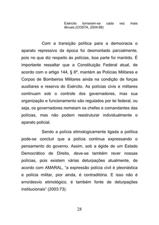 28
Exército tornaram-se cada vez mais
tênues.(COSTA, 2004:98)
Com a transição política para a democracia o
aparato repressivo da época foi desmontado parcialmente,
pois no que diz respeito às polícias, boa parte foi mantido. É
importante ressaltar que a Constituição Federal atual, de
acordo com o artigo 144, § 6º, mantém as Polícias Militares e
Corpos de Bombeiros Militares ainda na condição de forças
auxiliares e reserva do Exército. As polícias civis e militares
continuam sob o controle dos governadores, mas sua
organização e funcionamento são regulados por lei federal, ou
seja, os governadores nomeiam os chefes e comandantes das
polícias, mas não podem reestruturar individualmente o
aparato policial.
Sendo a polícia etimologicamente ligada a política
pode-se concluir que a polícia continua expressando o
pensamento do governo. Assim, sob a égide de um Estado
Democrático de Direito, deve-se também rever nossas
polícias, pois existem várias deturpações atualmente, de
acordo com AMARAL, “a expressão polícia civil é pleonástica
e polícia militar, pior ainda, é contraditória. E isso não é
erro/desvio etimológico, é também fonte de deturpações
institucionais” (2003:73).
 