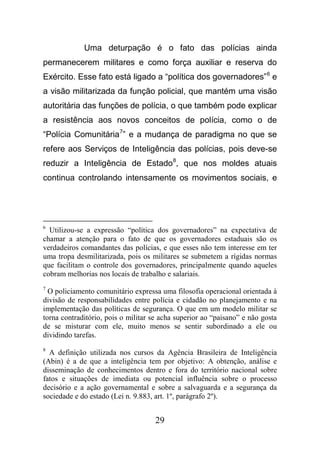 29
Uma deturpação é o fato das polícias ainda
permanecerem militares e como força auxiliar e reserva do
Exército. Esse fato está ligado a “política dos governadores”6
e
a visão militarizada da função policial, que mantém uma visão
autoritária das funções de polícia, o que também pode explicar
a resistência aos novos conceitos de polícia, como o de
“Polícia Comunitária7
” e a mudança de paradigma no que se
refere aos Serviços de Inteligência das polícias, pois deve-se
reduzir a Inteligência de Estado8
, que nos moldes atuais
continua controlando intensamente os movimentos sociais, e
6
Utilizou-se a expressão “política dos governadores” na expectativa de
chamar a atenção para o fato de que os governadores estaduais são os
verdadeiros comandantes das polícias, e que esses não tem interesse em ter
uma tropa desmilitarizada, pois os militares se submetem a rígidas normas
que facilitam o controle dos governadores, principalmente quando aqueles
cobram melhorias nos locais de trabalho e salariais.
7
O policiamento comunitário expressa uma filosofia operacional orientada à
divisão de responsabilidades entre polícia e cidadão no planejamento e na
implementação das políticas de segurança. O que em um modelo militar se
torna contraditório, pois o militar se acha superior ao “paisano” e não gosta
de se misturar com ele, muito menos se sentir subordinado a ele ou
dividindo tarefas.
8
A definição utilizada nos cursos da Agência Brasileira de Inteligência
(Abin) é a de que a inteligência tem por objetivo: A obtenção, análise e
disseminação de conhecimentos dentro e fora do território nacional sobre
fatos e situações de imediata ou potencial influência sobre o processo
decisório e a ação governamental e sobre a salvaguarda e a segurança da
sociedade e do estado (Lei n. 9.883, art. 1º, parágrafo 2º).
 