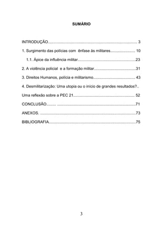 3
SUMÁRIO
INTRODUÇÃO................................................................................... 3
1. Surgimento das polícias com ênfase às militares....................... 10
1.1. Ápice da influência militar......................................................23
2. A violência policial e a formação militar.......................................31
3. Direitos Humanos, polícia e militarismo....................................... 43
4. Desmilitarização: Uma utopia ou o início de grandes resultados?..
Uma reflexão sobre a PEC 21......................................................... 52
CONCLUSÃO......... .........................................................................71
ANEXOS. .........................................................................................73
BIBLIOGRAFIA.................................................................................75
 