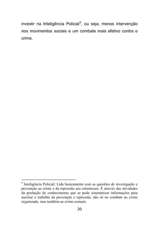 30
investir na Inteligência Policial9
, ou seja, menos intervenção
nos movimentos sociais e um combate mais efetivo contra o
crime.
9
Inteligência Policial: Lida basicamente com as questões de investigação e
prevenção ao crime e da repressão aos criminosos. É através das atividades
da produção do conhecimento que se pode sistematizar informações para
auxiliar o trabalho da prevenção e repressão, não só no combate ao crime
organizado, mas também ao crime comum.
 