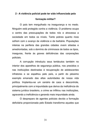 31
2 - A violência policial pode ter sido influenciada pela
formação militar?
O país tem mergulhado na insegurança e no medo.
Ninguém está protegido contra a violência. O problema ocupa
o centro das preocupações de todos nós e atravessa a
sociedade em todos os níveis. Tanto pobres quanto ricos
sofrem com o avanço da violência e da barbárie. Populações
inteiras na periferia das grandes cidades vivem sitiadas e
amedrontadas, sob o domínio de criminosos de todos os tipos,
inseguras, frente às graves deficiências das corporações
policiais.
A corrupção introduziu seus tentáculos também no
interior dos aparelhos de segurança pública, nos presídios e
nas instituições destinadas à recuperação de adolescentes
infratores e se espalhou pelo país, a partir do péssimo
exemplo emanado das altas autoridades de nossa vida
política. Implantou-se um cenário de caos e descontrole,
principalmente com a impunidade que deriva da ineficiência do
sistema jurídico brasileiro, o crime se infiltrou nas instituições,
agravando a ineficiência e gerando mais impunidade ainda.
O despreparo de agentes policiais devido a formação
deficitária proporcionada pelo Estado transforma aqueles que
 