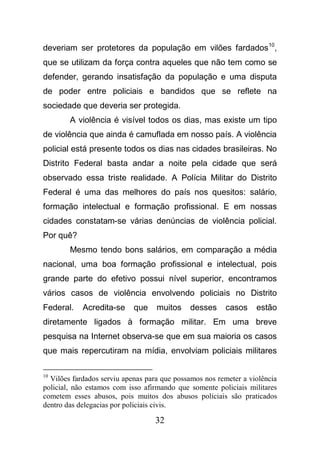 32
deveriam ser protetores da população em vilões fardados10
,
que se utilizam da força contra aqueles que não tem como se
defender, gerando insatisfação da população e uma disputa
de poder entre policiais e bandidos que se reflete na
sociedade que deveria ser protegida.
A violência é visível todos os dias, mas existe um tipo
de violência que ainda é camuflada em nosso país. A violência
policial está presente todos os dias nas cidades brasileiras. No
Distrito Federal basta andar a noite pela cidade que será
observado essa triste realidade. A Polícia Militar do Distrito
Federal é uma das melhores do país nos quesitos: salário,
formação intelectual e formação profissional. E em nossas
cidades constatam-se várias denúncias de violência policial.
Por quê?
Mesmo tendo bons salários, em comparação a média
nacional, uma boa formação profissional e intelectual, pois
grande parte do efetivo possui nível superior, encontramos
vários casos de violência envolvendo policiais no Distrito
Federal. Acredita-se que muitos desses casos estão
diretamente ligados à formação militar. Em uma breve
pesquisa na Internet observa-se que em sua maioria os casos
que mais repercutiram na mídia, envolviam policiais militares
10
Vilões fardados serviu apenas para que possamos nos remeter a violência
policial, não estamos com isso afirmando que somente policiais militares
cometem esses abusos, pois muitos dos abusos policiais são praticados
dentro das delegacias por policiais civis.
 