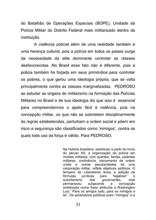 33
do Batalhão de Operações Especiais (BOPE), Unidade da
Polícia Militar do Distrito Federal mais militarizado dentro da
instituição.
A violência policial além de uma realidade também é
uma herança cultural, pois a polícia em todos os paises surge
da necessidade da elite dominante controlar as classes
desfavorecidas. No Brasil esse fato não é diferente, pois a
policia também foi forjada em seus primórdios para controlar
os pobres, o que gerou uma ideologia própria, que se volta
principalmente contra as classes marginalizadas. PEDROSO
ao estudar as origens do militarismo na formação das Polícias
Militares no Brasil e de sua ideologia diz que isso é essencial
para compreendermos o apelo fácil à violência, pois na
concepção militar, os que não se submetem disciplinarmente
às regras estabelecidas, perturbam a ordem social e põem em
risco a segurança são classificados como ‘inimigos’, contra os
quais todo uso da força é válido. Para PEDROSO,
Na história brasileira, sobretudo a partir do início
do século XX, a organização da polícia em
moldes militares, com quartéis, fardas, patentes
militares, continência, treinamento de ordem
unida e outras peculiaridades de uma
corporação militar, reflete objetivos políticos. O
tempero do Liberalismo levou à adoção de
fórmulas jurídicas para “legalizar” o
autoritarismo dos governantes, mas
permaneceu subjacente a concepção
sintetizada numa frase atribuída a Washington
Luiz: “Para os amigos tudo, para os inimigos a
lei”. Os adversários políticos eram “inimigos” e a
 