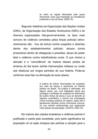 34
lei eram as regras fabricadas pelo grupo
dominante, para cuja imposição se considerava
justificado o uso da força. (2005:19).
Segundo relatórios da Organização das Nações Unidas
(ONU), da Organização dos Estados Americanos (OEA) e de
diversas organizações não-governamentais, os tipos mais
comuns de violência cometidos pelas forças policiais latino-
americanas são: Uso da tortura contra suspeitos e detentos
dentro dos estabelecimentos policiais; abusos contra
prisioneiros dentro de delegacias e presídios; abuso de poder
letal e violência contra trabalhadores rurais. O que chama a
atenção é a “coincidência” da maioria desses países da
América do Sul terem sofrido intervenções militares ou vivido
sob ditaduras por longos períodos de sua história. Pode-se
confirmar esse fato na afirmação do autor abaixo.
A prática de extrair informações de suspeitos
por meio de tortura é recorrente na história
política do Brasil. Tal prática é reforçada, em
alguns casos, por uma legislação penal que
privilegia a confissão do suspeito em detrimento
de outros meios de prova e que se durante os
regimes autoritários a tortura era empregada
contra inimigos políticos do regime, agora ela é
geralmente utilizada contra criminosos comuns,
na sua maioria pertencentes aos segmentos
mais pobres da população. (COSTA, 2004:18)
Na maioria das cidades brasileiras a violência policial é
justificada e aceita pela sociedade, pois parte significativa da
população vê na ação enérgica das polícias a solução para o
 