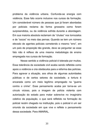 35
problema da violência urbana. Confunde-se energia com
violência. Esse fato ocorre inclusive nos cursos de formação.
Um considerável número de pessoas que já foram abordadas
por policiais reclama da forma grosseira como foram
surpreendidos, ou da violência sofrida durante a abordagem.
Em sua maioria absoluta reclamam de “chutes” nos tornozelos
e de “socos” no meio das pernas. Quando se tem um número
elevado de agentes policiais cometendo o mesmo “erro”, em
um país de proporção tão grande, deve se perguntar se esse
fato não é reflexo de uma mesma metodologia de ensino
empregada nos cursos de formação.
Nesse sentido a violência policial é tolerada por muitos.
Essa tolerância da sociedade civil acaba sendo refletida como
apoio a violência e cria obstáculos para a reforma das polícias.
Para agravar a situação, aos olhos de algumas autoridades
públicas e de certos setores da sociedade, a tortura é
encarada como um meio legítimo empregado na “guerra
contra o crime”. Esse pensamento acaba por torna-se um
círculo vicioso, pois a imagem de polícia violenta com
autorização do estado para matar sobrevive no imaginário
coletivo da população, o que será refletido na formação do
policial recém chegado na instituição, pois o policial é um ser
oriundo da sociedade em que vive e reflete o pensamento
dessa sociedade. Para AMARAL,
 