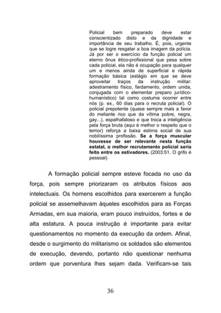 36
Policial bem preparado deve estar
conscientizado disto e da dignidade e
importância de seu trabalho. É, pois, urgente
que se logre resgatar a boa imagem da polícia.
Já por ser o exercício da função policial um
eterno ônus ético-profissional que pesa sobre
cada policial, ela não é ocupação para qualquer
um e menos ainda de superficial e rápida
formação básica (estágio em que se deve
aproveitar traços da instrução militar:
adestramento físico, fardamento, ordem unida,
conjugada com o elementar preparo jurídico-
humanístico) tal como costuma ocorrer entre
nós (p. ex., 60 dias para o recruta policial). O
policial prepotente (quase sempre mais a favor
do meliante rico que da vítima pobre, negra,
gay...), espalhafatoso e que troca a inteligência
pela força bruta (aqui é melhor o respeito que o
temor) reforça a baixa estima social de sua
nobilíssima profissão. Se a força muscular
houvesse de ser relevante nesta função
estatal, o melhor recrutamento policial seria
feito entre os estivadores. (2003:51. O grifo é
pessoal)
A formação policial sempre esteve focada no uso da
força, pois sempre priorizaram os atributos físicos aos
intelectuais. Os homens escolhidos para exercerem a função
policial se assemelhavam àqueles escolhidos para as Forças
Armadas, em sua maioria, eram pouco instruídos, fortes e de
alta estatura. A pouca instrução é importante para evitar
questionamentos no momento da execução da ordem. Afinal,
desde o surgimento do militarismo os soldados são elementos
de execução, devendo, portanto não questionar nenhuma
ordem que porventura lhes sejam dada. Verificam-se tais
 