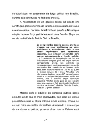 37
características no surgimento da força policial em Brasília,
durante sua construção no final dos anos 50.
A necessidade de um aparato policial na cidade em
construção gerou um impasse jurídico entre o estado de Goiás
e a nova capital. Por isso, Israel Pinheiro propôs a Novacap a
criação de uma força policial especial para Brasília. Segundo
consta na história da Polícia Civil de Brasília,
Os componentes daquela guarda, criada às
pressas, ou eram analfabetos ou semi-
analfabetos e, naturalmente, dado o seu
caráter improvisado, sem treinamento
específico, não estavam preparados para
exercer adequadamente a função policial.
(...) O processo de incorporação na GP era
relativamente simples, pois não exigia nenhum
conhecimento prévio. Era admitido na
corporação quem mostrasse coragem e espírito
aventureiro. De preferência, os homens mais
altos, com estatura média de 1,70 m, ou quem
já tivesse servido às Forças Armadas. Era
interessante também para a GP os que fossem
solteiros ou os que não possuíssem família em
Brasília, pois o trabalho exigia dedicação
exclusiva. “Melhor ainda, para os que sabiam
jogar bola, porque o Cel. Muzzi pretendia formar
um time de futebol”. (Polícia Civil de Brasília,
1988:21. O grifo é pessoal)
Mesmo com o advento do concurso público esses
atributos ainda são os mais observados, pois além de idades
pré-estabelecidas e altura mínima ainda existem provas de
aptidão física de caráter eliminatório. Analisando o estereotipo
do candidato a policial, pode-se dizer que o Estado está
 