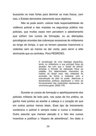 38
buscando os mais fortes para dominar os mais fracos, com
isso, o Estado demonstra claramente seus objetivos.
Não se pode assim, colocar toda responsabilidade da
violência policial e das mazelas na segurança pública nos
policiais, que muitas vezes nem percebem o adestramento
que sofrem nos cursos de formação, ou as alterações
psicológicas oriundas das cobranças excessivas do militarismo
ao longo do tempo, o que os tornam pessoas insensíveis e
violentas sem ao menos se dar conta, para servir a elite
dominante que os contratou. Para PEDROSO,
A constituição de uma ideologia específica,
tendo no militarismo a sua principal força de
atuação, fez com que o “poder de polícia”
tomasse o formato da repressão física ao
cidadão. Em determinados momentos da
história do Brasil esse viés militarista foi
acionado de forma a colaborar com a
manutenção da elite no poder. Aberturas e
fechamentos políticos expressam o ritmo do
funcionamento das instituições repressivas, de
uma forma geral. (2005:174)
Durante os cursos de formação e aperfeiçoamento dos
policiais militares de todo país, nas aulas de tiro prático, se
ganha mais pontos ao acertar a cabeça e o coração do que
em outros pontos menos letais. Esse tipo de treinamento
condiciona o policial à sempre matar e nunca a imobilizar.
Outro assunto que merece atenção é o fato dos cursos
incentivar e justificar o “disparo de advertência”, tiro dado a
 