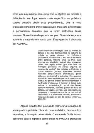 39
ermo em sua maioria para cima com o objetivo de advertir o
delinqüente em fuga, nesse caso específico os próximos
cursos deverão abolir esse procedimento, pois a nova
legislação considera crime essa atitude, mas será difícil mudar
o pensamento daqueles que já foram instruídos dessa
maneira. O resultado não poderia ser pior. O uso da força letal
aumenta a cada dia em nosso país. Essa questão é abordada
por AMARAL.
O alto índice de vitimização (fatal ou menos, da
polícia e até dos delinqüentes) no trabalho da
polícia é sério sintoma de deficiência
profissional. É alarmante o alto índice de baixas
entre policiais, máxime entre os PMs cujas
agruras da atividade policial são agravadas
pelas do regime militar (que não deve ser
formação prioritária de polícia alguma, só
mesmo da “polícia” das polícias: o Exército) e
outras mazelas (escalas apertadas, salários,
moradias perigosamente promíscuas) geram
estresse profissional e suicídios. Em qualquer
instituição este sombrio quadro é preocupante,
todavia na polícia a todos deveria incomodar. A
frustração profissional e familiar, a baixa auto-
estima, a subvalorização social são fatores
sempre deletérios, contudo quando se trata de
policial, por razões óbvias, são potencialmente
perigosos: o descontrole mental de um policial,
desarmado já é alarmante; quando armado é a
negação da razão de ser da polícia. (AMARAL,
2003:50)
Alguns estados têm procurado melhorar a formação de
seus quadros policiais cobrando dos candidatos, dentre outros
requisitos, a formação universitária. O estado de Goiás inovou
cobrando para o ingresso como oficial na PMGO a graduação
 