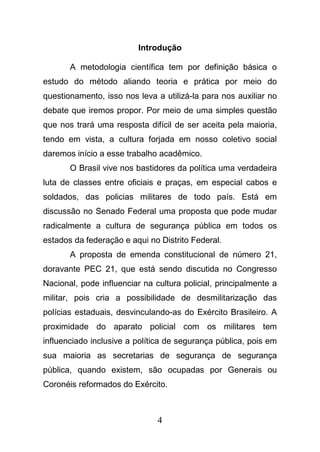 4
Introdução
A metodologia científica tem por definição básica o
estudo do método aliando teoria e prática por meio do
questionamento, isso nos leva a utilizá-la para nos auxiliar no
debate que iremos propor. Por meio de uma simples questão
que nos trará uma resposta difícil de ser aceita pela maioria,
tendo em vista, a cultura forjada em nosso coletivo social
daremos início a esse trabalho acadêmico.
O Brasil vive nos bastidores da política uma verdadeira
luta de classes entre oficiais e praças, em especial cabos e
soldados, das policias militares de todo país. Está em
discussão no Senado Federal uma proposta que pode mudar
radicalmente a cultura de segurança pública em todos os
estados da federação e aqui no Distrito Federal.
A proposta de emenda constitucional de número 21,
doravante PEC 21, que está sendo discutida no Congresso
Nacional, pode influenciar na cultura policial, principalmente a
militar, pois cria a possibilidade de desmilitarização das
polícias estaduais, desvinculando-as do Exército Brasileiro. A
proximidade do aparato policial com os militares tem
influenciado inclusive a política de segurança pública, pois em
sua maioria as secretarias de segurança de segurança
pública, quando existem, são ocupadas por Generais ou
Coronéis reformados do Exército.
 