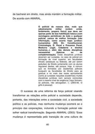 40
de bacharel em direito, mas ainda mantém a formação militar.
De acordo com AMARAL,
O policial de nossos dias, mais que
adestramento militar (ordem unida,
fardamento, preparo físico) que deve ser
apenas parte da boa habilitação básica (com
reciclagens periódicas) de todo e qualquer
policial, carece de melhor formação (não
informação, como ocorre hoje) jurídico-
humanística (IED, Dir. Constitucional,
Criminologia, D. Penal e Processo Penal,
Medicina Legal, Cidadania e direitos
humanos...), além das demais disciplinas
necessárias (básicas ou de
complementação). Estas disciplinas jurídicas
deveriam ser cursadas, no caso de policial em
formação de nível superior, em faculdades
oficiais (estaduais ou federais, até por serem
gratuitas) de Direito juntamente com os alunos
regulares destas, até porque, hoje, é comum
que os formados por academias policiais
busquem as faculdades de Direito para se
graduar e no mais das vezes aproveitando
(como já cursadas naquelas academias) muitas
disciplinas jurídicas nem sempre concluídas
com o mesmo nível de exigência (“aqui formam-
se policiais, não advogados!...”). (2003:50. O
grifo é pessoal)
O sucesso de uma reforma da força policial visando
transformar as relações entre policial e sociedade depende,
portanto, das interações entre a sociedade civil, a sociedade
política e as polícias, mas nenhuma mudança ocorrerá se o
princípio das corporações, incluindo a formação policial não
sofrer radical transformação. Segundo AMARAL (2003) “Essa
mudança é representada pela transição de uma cultura de
 