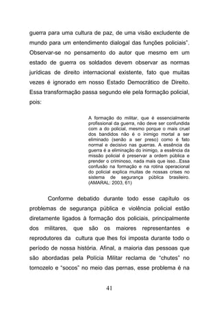 41
guerra para uma cultura de paz, de uma visão excludente de
mundo para um entendimento dialogal das funções policiais”.
Observar-se no pensamento do autor que mesmo em um
estado de guerra os soldados devem observar as normas
jurídicas de direito internacional existente, fato que muitas
vezes é ignorado em nosso Estado Democrático de Direito.
Essa transformação passa segundo ele pela formação policial,
pois:
A formação do militar, que é essencialmente
profissional da guerra, não deve ser confundida
com a do policial, mesmo porque o mais cruel
dos bandidos não é o inimigo mortal a ser
eliminado (senão a ser preso) como é fato
normal e decisivo nas guerras. A essência da
guerra é a eliminação do inimigo, a essência da
missão policial é preservar a ordem pública e
prender o criminoso, nada mais que isso...Essa
confusão na formação e na rotina operacional
do policial explica muitas de nossas crises no
sistema de segurança pública brasileiro.
(AMARAL: 2003, 61)
Conforme debatido durante todo esse capítulo os
problemas de segurança pública e violência policial estão
diretamente ligados à formação dos policiais, principalmente
dos militares, que são os maiores representantes e
reprodutores da cultura que lhes foi imposta durante todo o
período de nossa história. Afinal, a maioria das pessoas que
são abordadas pela Polícia Militar reclama de “chutes” no
tornozelo e “socos” no meio das pernas, esse problema é na
 