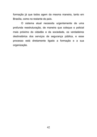 42
formação já que todos agem da mesma maneira, tanto em
Brasília, como no restante do país.
O sistema atual necessita urgentemente de uma
profunda reestruturação, de maneira que coloque o policial
mais próximo do cidadão e da sociedade, os verdadeiros
destinatários dos serviços de segurança pública, e esse
processo está diretamente ligado a formação e a sua
organização.
 
