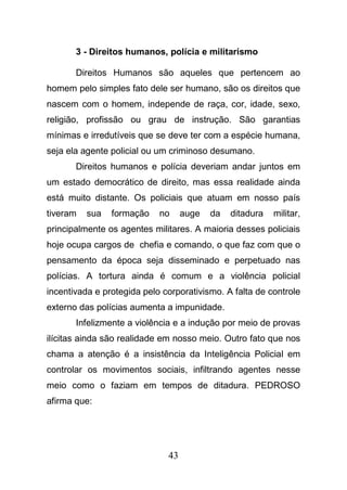 43
3 - Direitos humanos, polícia e militarismo
Direitos Humanos são aqueles que pertencem ao
homem pelo simples fato dele ser humano, são os direitos que
nascem com o homem, independe de raça, cor, idade, sexo,
religião, profissão ou grau de instrução. São garantias
mínimas e irredutíveis que se deve ter com a espécie humana,
seja ela agente policial ou um criminoso desumano.
Direitos humanos e polícia deveriam andar juntos em
um estado democrático de direito, mas essa realidade ainda
está muito distante. Os policiais que atuam em nosso país
tiveram sua formação no auge da ditadura militar,
principalmente os agentes militares. A maioria desses policiais
hoje ocupa cargos de chefia e comando, o que faz com que o
pensamento da época seja disseminado e perpetuado nas
polícias. A tortura ainda é comum e a violência policial
incentivada e protegida pelo corporativismo. A falta de controle
externo das polícias aumenta a impunidade.
Infelizmente a violência e a indução por meio de provas
ilícitas ainda são realidade em nosso meio. Outro fato que nos
chama a atenção é a insistência da Inteligência Policial em
controlar os movimentos sociais, infiltrando agentes nesse
meio como o faziam em tempos de ditadura. PEDROSO
afirma que:
 