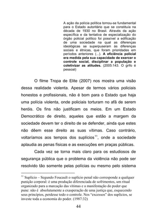 44
A ação da polícia política tornou-se fundamental
para o Estado autoritário que se constituía na
década de 1930 no Brasil. Através da ação
específica e da tentativa de especialização do
órgão policial político foi possível a edificação
de uma sociedade na qual as diferenças
ideológicas se superpuseram às diferenças
sociais e étnicas, que foram prioridades em
períodos anteriores (...). A eficiência policial
era medida pela sua capacidade de exercer o
controle social, disciplinar a população e
coletivizar as atitudes. (2005:143. O grifo é
pessoal)
O filme Tropa de Elite (2007) nos mostra uma visão
dessa realidade violenta. Apesar de termos vários policiais
honestos e profissionais, não é bom para o Estado que haja
uma polícia violenta, onde policiais torturam no afã de serem
heróis. Os fins não justificam os meios. Em um Estado
Democrático de direito, aqueles que estão a margem da
sociedade devem ter o direito de se defender, ainda que estes
não dêem esse direito as suas vítimas. Caso contrário,
voltaríamos aos tempos dos suplícios11
, onde a sociedade
aplaudia as penas físicas e as execuções em praças públicas.
Cada vez se torna mais claro para os estudiosos de
segurança pública que o problema da violência não pode ser
resolvido tão somente pelas polícias ou mesmo pelo sistema
11
Suplício – Segundo Foucault o suplício penal não corresponde a qualquer
punição corporal: é uma produção diferenciada de sofrimentos, um ritual
organizado para a marcação das vítimas e a manifestação do poder que
pune: não é absolutamente a exasperação de uma justiça que, esquecendo
seus princípios, perdesse todo o controle. Nos “excessos” dos suplícios, se
investe toda a economia do poder. (1987:32)
 