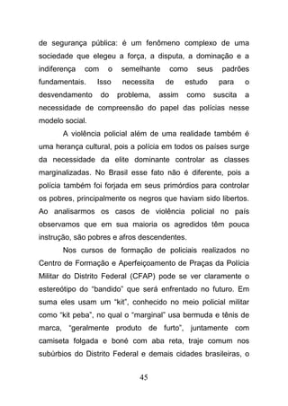 45
de segurança pública: é um fenômeno complexo de uma
sociedade que elegeu a força, a disputa, a dominação e a
indiferença com o semelhante como seus padrões
fundamentais. Isso necessita de estudo para o
desvendamento do problema, assim como suscita a
necessidade de compreensão do papel das polícias nesse
modelo social.
A violência policial além de uma realidade também é
uma herança cultural, pois a polícia em todos os países surge
da necessidade da elite dominante controlar as classes
marginalizadas. No Brasil esse fato não é diferente, pois a
polícia também foi forjada em seus primórdios para controlar
os pobres, principalmente os negros que haviam sido libertos.
Ao analisarmos os casos de violência policial no país
observamos que em sua maioria os agredidos têm pouca
instrução, são pobres e afros descendentes.
Nos cursos de formação de policiais realizados no
Centro de Formação e Aperfeiçoamento de Praças da Polícia
Militar do Distrito Federal (CFAP) pode se ver claramente o
estereótipo do “bandido” que será enfrentado no futuro. Em
suma eles usam um “kit”, conhecido no meio policial militar
como “kit peba”, no qual o “marginal” usa bermuda e tênis de
marca, “geralmente produto de furto”, juntamente com
camiseta folgada e boné com aba reta, traje comum nos
subúrbios do Distrito Federal e demais cidades brasileiras, o
 
