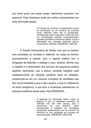 46
que torna quem usa essas vestes “elementos suspeitos” em
potencial. Esse fenômeno pode ser melhor compreendido por
meio afirmação abaixo:
O conceito de criminoso é estabelecido a partir
da constituição de um universo de exclusão
social, definindo quem são os perseguidos.
Considerando essa construção mental que leva
em consideração padrões comportamentais,
utilidade econômica e eficiência política, é que a
delimitação das camadas excluídas (leia-se
criminosas) é edificada. (PEDROSO, 2005:42)
O Estado Democrático de Direito, tem que se dedicar
com prioridade ao combate à violência, em todas as formas,
principalmente a policial, pois o agente público tem a
obrigação de defender o cidadão e seus direitos. Afirmar que
o cidadão é o destinatário dos serviços de segurança pública
significa reconhecer que à polícia compete trabalhar pelo
estabelecimento de relações pacíficas entre os cidadãos,
constituindo-se em um conjunto complexo de atividades que
tem como finalidade a paz e não a guerra, o que no militarismo
se torna antagônico, o que leva a mudanças substanciais na
estrutura sistêmica desse setor. Para PEDROSO,
A ideologia da corporação militar criada na
ditadura e que na atualidade necessita de
reformas não tem mais espaço, pois a
convivência de uma estrutura militar
hierarquizada e baseada em estratégias
repressivas questionáveis vem de encontro às
diretrizes de uma sociedade em processo de
democratização. (PEDROSO, 2005:148)
 