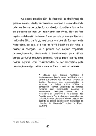 47
As ações policiais têm de respeitar as diferenças de
gênero, classe, idade, pensamento, crenças e etnia, devendo
criar instâncias de proteção aos direitos dos diferentes, a fim
de proporcionar-lhes um tratamento isonômico. Não se fala
aqui em abdicação da força. O que se reforça é o uso técnico-
racional e ético da força, nos casos em que ela for realmente
necessária, ou seja, é o uso da força deixar de ser regra e
passar a exceção. Se o policial não estiver preparado
psicologicamente, eticamente e tecnicamente para utilizar
armas ou outros recursos de força, não se pode falar de uma
polícia legítima, com possibilidades de ser respeitada pela
população e exigir melhoria salarial.Para os autores abaixo,
A defesa dos direitos humanos é
freqüentemente taxada de e identificada como
defesa dos direitos dos “bandidos”. Grupos de
direitos humanos são marginalizados e
excluídos do debate político público e
conseguem ganhar visibilidade de direitos
humanos com repercussão nacional e
internacional. Exemplos destes são os
massacres do Carandiru e de Eldorado dos
Carajás, execuções e chacinas praticadas por
policiais, torturas praticadas contra pessoas em
custódia da polícia ou presas em instituições de
privação de liberdade
12
. (Lima e Paula,
2006:54)
12
Neto, Paulo de Mesquita In
 