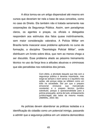 48
A ética tornou-se um artigo dispensável até mesmo em
cursos que deveriam ter nela a base de seus conceitos, como
no caso do Direito. Ela também não é tratada seriamente nas
corporações da Segurança Pública. Assim, sem paradigmas
claros, os agentes e praças, os oficiais e delegados
respondem aos estímulos dos fatos quase instintivamente,
sem maior consideração valorativa. A Polícia Militar em
Brasília tenta mascarar esse problema aplicando no curso de
formação, a disciplina “Deontologia Policial Militar”, onde
distribuem um livreto sobre ética, que nem ao menos chega a
ser discutido. Esse problema aliado ao péssimo treinamento
técnico no uso da força leva a atitudes abusivas e criminosas
que são percebidas nos noticiários dos jornais.
Com efeito, a atividade daquele que lida com a
segurança pública é deveras importante, mas
exige-se sempre o bom senso e o equilíbrio nas
ações, até porque estas se refletem como um
todo na sociedade. Daí por que o preparo
emocional (inclusive sua manutenção
constante) e o preparo técnico (jurídico
sobretudo, porque a operacionalidade para a
polícia pressupõe, acima de tudo, embasamento
jurídico-legal) são lados da mesma moeda.
(AMARAL, 2003: 56)
As polícias devem abandonar as práticas isoladas e a
identificação do cidadão como um potencial inimigo, passando
a admitir que a segurança pública em um sistema democrático
 