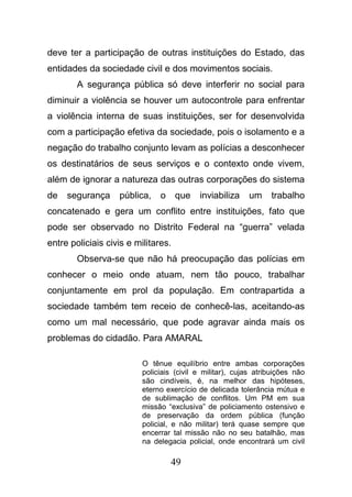 49
deve ter a participação de outras instituições do Estado, das
entidades da sociedade civil e dos movimentos sociais.
A segurança pública só deve interferir no social para
diminuir a violência se houver um autocontrole para enfrentar
a violência interna de suas instituições, ser for desenvolvida
com a participação efetiva da sociedade, pois o isolamento e a
negação do trabalho conjunto levam as polícias a desconhecer
os destinatários de seus serviços e o contexto onde vivem,
além de ignorar a natureza das outras corporações do sistema
de segurança pública, o que inviabiliza um trabalho
concatenado e gera um conflito entre instituições, fato que
pode ser observado no Distrito Federal na “guerra” velada
entre policiais civis e militares.
Observa-se que não há preocupação das polícias em
conhecer o meio onde atuam, nem tão pouco, trabalhar
conjuntamente em prol da população. Em contrapartida a
sociedade também tem receio de conhecê-las, aceitando-as
como um mal necessário, que pode agravar ainda mais os
problemas do cidadão. Para AMARAL
O tênue equilíbrio entre ambas corporações
policiais (civil e militar), cujas atribuições não
são cindíveis, é, na melhor das hipóteses,
eterno exercício de delicada tolerância mútua e
de sublimação de conflitos. Um PM em sua
missão “exclusiva” de policiamento ostensivo e
de preservação da ordem pública (função
policial, e não militar) terá quase sempre que
encerrar tal missão não no seu batalhão, mas
na delegacia policial, onde encontrará um civil
 
