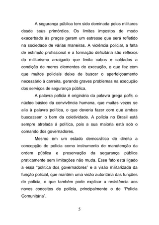 5
A segurança pública tem sido dominada pelos militares
desde seus primórdios. Os limites impostos de modo
exacerbado às praças geram um estresse que será refletido
na sociedade de várias maneiras. A violência policial, a falta
de estímulo profissional e a formação deficitária são reflexos
do militarismo arraigado que limita cabos e soldados a
condição de meros elementos de execução, o que faz com
que muitos policiais deixe de buscar o aperfeiçoamento
necessário à carreira, gerando graves problemas na execução
dos serviços de segurança pública.
A palavra polícia é originária da palavra grega polis, o
núcleo básico da convivência humana, que muitas vezes se
alia à palavra política, o que deveria fazer com que ambas
buscassem o bem da coletividade. A polícia no Brasil está
sempre atrelada à política, pois a sua maioria está sob o
comando dos governadores.
Mesmo em um estado democrático de direito a
concepção de polícia como instrumento de manutenção da
ordem pública e preservação da segurança pública
praticamente sem limitações não muda. Esse fato está ligado
a essa “política dos governadores” e a visão militarizada da
função policial, que mantém uma visão autoritária das funções
de polícia, o que também pode explicar a resistência aos
novos conceitos de polícia, principalmente o de “Polícia
Comunitária”.
 
