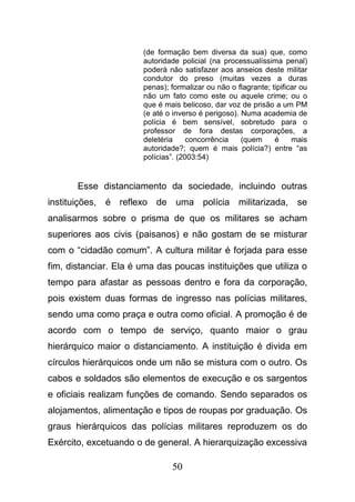 50
(de formação bem diversa da sua) que, como
autoridade policial (na processualíssima penal)
poderá não satisfazer aos anseios deste militar
condutor do preso (muitas vezes a duras
penas); formalizar ou não o flagrante; tipificar ou
não um fato como este ou aquele crime; ou o
que é mais belicoso, dar voz de prisão a um PM
(e até o inverso é perigoso). Numa academia de
polícia é bem sensível, sobretudo para o
professor de fora destas corporações, a
deletéria concorrência (quem é mais
autoridade?; quem é mais polícia?) entre “as
polícias”. (2003:54)
Esse distanciamento da sociedade, incluindo outras
instituições, é reflexo de uma polícia militarizada, se
analisarmos sobre o prisma de que os militares se acham
superiores aos civis (paisanos) e não gostam de se misturar
com o “cidadão comum”. A cultura militar é forjada para esse
fim, distanciar. Ela é uma das poucas instituições que utiliza o
tempo para afastar as pessoas dentro e fora da corporação,
pois existem duas formas de ingresso nas polícias militares,
sendo uma como praça e outra como oficial. A promoção é de
acordo com o tempo de serviço, quanto maior o grau
hierárquico maior o distanciamento. A instituição é divida em
círculos hierárquicos onde um não se mistura com o outro. Os
cabos e soldados são elementos de execução e os sargentos
e oficiais realizam funções de comando. Sendo separados os
alojamentos, alimentação e tipos de roupas por graduação. Os
graus hierárquicos das polícias militares reproduzem os do
Exército, excetuando o de general. A hierarquização excessiva
 
