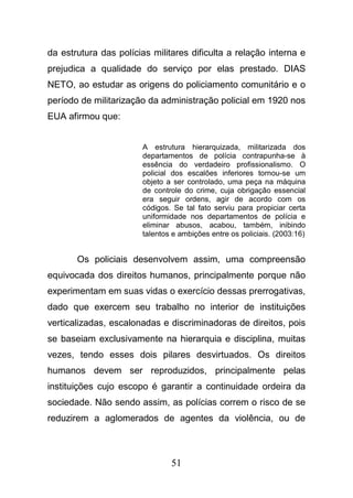 51
da estrutura das polícias militares dificulta a relação interna e
prejudica a qualidade do serviço por elas prestado. DIAS
NETO, ao estudar as origens do policiamento comunitário e o
período de militarização da administração policial em 1920 nos
EUA afirmou que:
A estrutura hierarquizada, militarizada dos
departamentos de polícia contrapunha-se à
essência do verdadeiro profissionalismo. O
policial dos escalões inferiores tornou-se um
objeto a ser controlado, uma peça na máquina
de controle do crime, cuja obrigação essencial
era seguir ordens, agir de acordo com os
códigos. Se tal fato serviu para propiciar certa
uniformidade nos departamentos de polícia e
eliminar abusos, acabou, também, inibindo
talentos e ambições entre os policiais. (2003:16)
Os policiais desenvolvem assim, uma compreensão
equivocada dos direitos humanos, principalmente porque não
experimentam em suas vidas o exercício dessas prerrogativas,
dado que exercem seu trabalho no interior de instituições
verticalizadas, escalonadas e discriminadoras de direitos, pois
se baseiam exclusivamente na hierarquia e disciplina, muitas
vezes, tendo esses dois pilares desvirtuados. Os direitos
humanos devem ser reproduzidos, principalmente pelas
instituições cujo escopo é garantir a continuidade ordeira da
sociedade. Não sendo assim, as polícias correm o risco de se
reduzirem a aglomerados de agentes da violência, ou de
 
