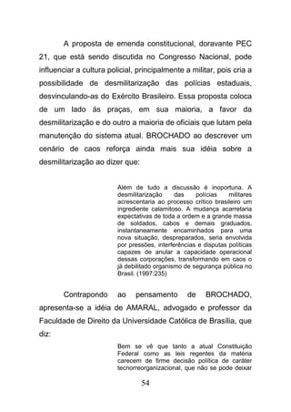 54
A proposta de emenda constitucional, doravante PEC
21, que está sendo discutida no Congresso Nacional, pode
influenciar a cultura policial, principalmente a militar, pois cria a
possibilidade de desmilitarização das polícias estaduais,
desvinculando-as do Exército Brasileiro. Essa proposta coloca
de um lado ás praças, em sua maioria, a favor da
desmilitarização e do outro a maioria de oficiais que lutam pela
manutenção do sistema atual. BROCHADO ao descrever um
cenário de caos reforça ainda mais sua idéia sobre a
desmilitarização ao dizer que:
Além de tudo a discussão é inoportuna. A
desmilitarização das polícias militares
acrescentaria ao processo crítico brasileiro um
ingrediente calamitoso. A mudança acarretaria
expectativas de toda a ordem e a grande massa
de soldados, cabos e demais graduados,
instantaneamente encaminhados para uma
nova situação, despreparados, seria envolvida
por pressões, interferências e disputas políticas
capazes de anular a capacidade operacional
dessas corporações, transformando em caos o
já debilitado organismo de segurança pública no
Brasil. (1997:235)
Contrapondo ao pensamento de BROCHADO,
apresenta-se a idéia de AMARAL, advogado e professor da
Faculdade de Direito da Universidade Católica de Brasília, que
diz:
Bem se vê que tanto a atual Constituição
Federal como as leis regentes da matéria
carecem de firme decisão política de caráter
tecnorreorganizacional, que não se pode deixar
 