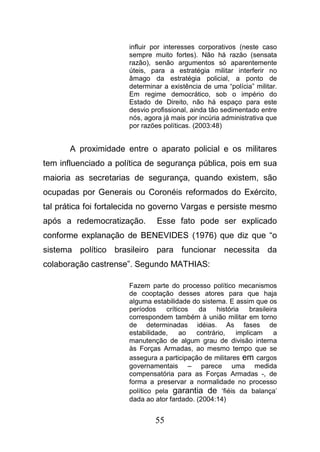 55
influir por interesses corporativos (neste caso
sempre muito fortes). Não há razão (sensata
razão), senão argumentos só aparentemente
úteis, para a estratégia militar interferir no
âmago da estratégia policial, a ponto de
determinar a existência de uma “polícia” militar.
Em regime democrático, sob o império do
Estado de Direito, não há espaço para este
desvio profissional, ainda tão sedimentado entre
nós, agora já mais por incúria administrativa que
por razões políticas. (2003:48)
A proximidade entre o aparato policial e os militares
tem influenciado a política de segurança pública, pois em sua
maioria as secretarias de segurança, quando existem, são
ocupadas por Generais ou Coronéis reformados do Exército,
tal prática foi fortalecida no governo Vargas e persiste mesmo
após a redemocratização. Esse fato pode ser explicado
conforme explanação de BENEVIDES (1976) que diz que “o
sistema político brasileiro para funcionar necessita da
colaboração castrense”. Segundo MATHIAS:
Fazem parte do processo político mecanismos
de cooptação desses atores para que haja
alguma estabilidade do sistema. E assim que os
períodos críticos da história brasileira
correspondem também à união militar em torno
de determinadas idéias. As fases de
estabilidade, ao contrário, implicam a
manutenção de algum grau de divisão interna
às Forças Armadas, ao mesmo tempo que se
assegura a participação de militares em cargos
governamentais – parece uma medida
compensatória para as Forças Armadas -, de
forma a preservar a normalidade no processo
político pela garantia de ‘fiéis da balança’
dada ao ator fardado. (2004:14)
 