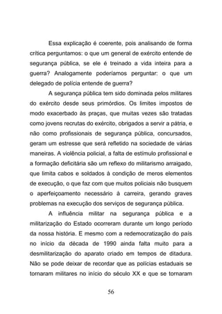 56
Essa explicação é coerente, pois analisando de forma
crítica perguntamos: o que um general de exército entende de
segurança pública, se ele é treinado a vida inteira para a
guerra? Analogamente poderíamos perguntar: o que um
delegado de polícia entende de guerra?
A segurança pública tem sido dominada pelos militares
do exército desde seus primórdios. Os limites impostos de
modo exacerbado às praças, que muitas vezes são tratadas
como jovens recrutas do exército, obrigados a servir a pátria, e
não como profissionais de segurança pública, concursados,
geram um estresse que será refletido na sociedade de várias
maneiras. A violência policial, a falta de estímulo profissional e
a formação deficitária são um reflexo do militarismo arraigado,
que limita cabos e soldados à condição de meros elementos
de execução, o que faz com que muitos policiais não busquem
o aperfeiçoamento necessário à carreira, gerando graves
problemas na execução dos serviços de segurança pública.
A influência militar na segurança pública e a
militarização do Estado ocorreram durante um longo período
da nossa história. E mesmo com a redemocratização do país
no início da década de 1990 ainda falta muito para a
desmilitarização do aparato criado em tempos de ditadura.
Não se pode deixar de recordar que as polícias estaduais se
tornaram militares no início do século XX e que se tornaram
 