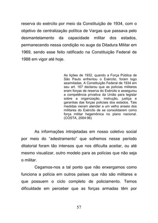 57
reserva do exército por meio da Constituição de 1934, com o
objetivo de centralização política de Vargas que passava pelo
desmantelamento da capacidade militar dos estados,
permanecendo nessa condição no auge da Ditadura Militar em
1969, sendo esse feito ratificado na Constituição Federal de
1988 em vigor até hoje.
As lições de 1932, quando a Força Pública de
São Paulo enfrentou o Exército, foram logo
assimiladas. A Constituição Federal de 1934 em
seu art. 167 declarou que as polícias militares
eram forças de reserva do Exército e assegurou
a competência privativa da União para legislar
sobre a organização, instrução, justiça e
garantias das forças policiais dos estados. Tais
medidas vieram atender a um velho anseio dos
militares do Exército de se consolidarem como
força militar hegemônica no plano nacional.
(COSTA, 2004:96)
As informações introjetadas em nosso coletivo social
por meio do “adestramento” que sofremos nesse período
ditatorial foram tão intensos que nos dificulta aceitar, ou até
mesmo visualizar, outro modelo para as polícias que não seja
o militar.
Cegamos-nos a tal ponto que não enxergamos como
funciona a polícia em outros países que não são militares e
que possuem o ciclo completo de policiamento. Temos
dificuldade em perceber que as forças armadas têm por
 
