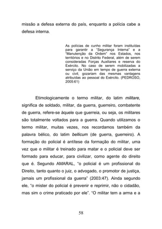 58
missão a defesa externa do país, enquanto a polícia cabe a
defesa interna.
As polícias de cunho militar foram instituídas
para garantir a “Segurança Interna” e a
“Manutenção da Ordem” nos Estados, nos
territórios e no Distrito Federal, além de serem
consideradas Forças Auxiliares e reserva do
Exército. No caso de serem mobilizadas a
serviço da União em tempo de guerra externa
ou civil, gozariam das mesmas vantagens
atribuídas ao pessoal do Exército. (PEDROSO,
2005:61)
Etimologicamente o termo militar, do latim militare,
significa de soldado, militar, da guerra, guerreiro, combatente
de guerra, refere-se àquele que guerreia, ou seja, os militares
são totalmente voltados para a guerra. Quando utilizamos o
termo militar, muitas vezes, nos recordamos também da
palavra bélico, do latim bellicum (de guerra, guerreiro). A
formação do policial é antítese da formação do militar, uma
vez que o militar é treinado para matar e o policial deve ser
formado para educar, para civilizar, como agente do direito
que é. Segundo AMARAL, “o policial é um profissional do
Direito, tanto quanto o juiz, o advogado, o promotor de justiça,
jamais um profissional da guerra” (2003:47). Ainda segundo
ele, “o mister do policial é prevenir e reprimir, não o cidadão,
mas sim o crime praticado por ele”. “O militar tem a arma e a
 