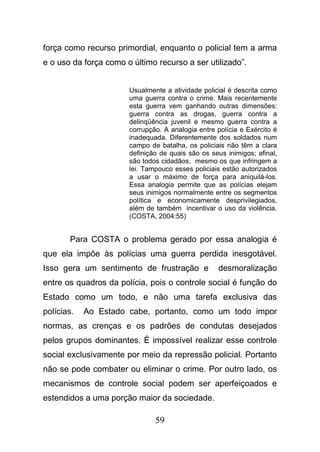 59
força como recurso primordial, enquanto o policial tem a arma
e o uso da força como o último recurso a ser utilizado”.
Usualmente a atividade policial é descrita como
uma guerra contra o crime. Mais recentemente
esta guerra vem ganhando outras dimensões:
guerra contra as drogas, guerra contra a
delinqüência juvenil e mesmo guerra contra a
corrupção. A analogia entre polícia e Exército é
inadequada. Diferentemente dos soldados num
campo de batalha, os policiais não têm a clara
definição de quais são os seus inimigos; afinal,
são todos cidadãos, mesmo os que infringem a
lei. Tampouco esses policiais estão autorizados
a usar o máximo de força para aniquilá-los.
Essa analogia permite que as polícias elejam
seus inimigos normalmente entre os segmentos
política e economicamente desprivilegiados,
além de também incentivar o uso da violência.
(COSTA, 2004:55)
Para COSTA o problema gerado por essa analogia é
que ela impõe às polícias uma guerra perdida inesgotável.
Isso gera um sentimento de frustração e desmoralização
entre os quadros da polícia, pois o controle social é função do
Estado como um todo, e não uma tarefa exclusiva das
polícias. Ao Estado cabe, portanto, como um todo impor
normas, as crenças e os padrões de condutas desejados
pelos grupos dominantes. É impossível realizar esse controle
social exclusivamente por meio da repressão policial. Portanto
não se pode combater ou eliminar o crime. Por outro lado, os
mecanismos de controle social podem ser aperfeiçoados e
estendidos a uma porção maior da sociedade.
 