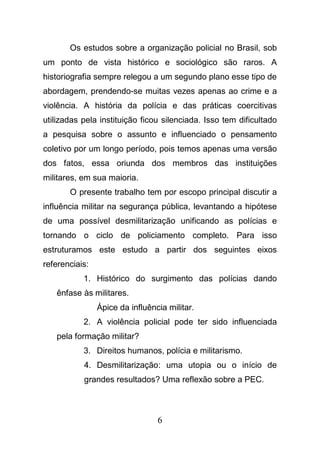 6
Os estudos sobre a organização policial no Brasil, sob
um ponto de vista histórico e sociológico são raros. A
historiografia sempre relegou a um segundo plano esse tipo de
abordagem, prendendo-se muitas vezes apenas ao crime e a
violência. A história da polícia e das práticas coercitivas
utilizadas pela instituição ficou silenciada. Isso tem dificultado
a pesquisa sobre o assunto e influenciado o pensamento
coletivo por um longo período, pois temos apenas uma versão
dos fatos, essa oriunda dos membros das instituições
militares, em sua maioria.
O presente trabalho tem por escopo principal discutir a
influência militar na segurança pública, levantando a hipótese
de uma possível desmilitarização unificando as polícias e
tornando o ciclo de policiamento completo. Para isso
estruturamos este estudo a partir dos seguintes eixos
referenciais:
1. Histórico do surgimento das polícias dando
ênfase às militares.
Ápice da influência militar.
2. A violência policial pode ter sido influenciada
pela formação militar?
3. Direitos humanos, polícia e militarismo.
4. Desmilitarização: uma utopia ou o início de
grandes resultados? Uma reflexão sobre a PEC.
 