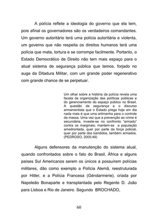 60
A polícia reflete a ideologia do governo que ela tem,
pois afinal os governadores são os verdadeiros comandantes.
Um governo autoritário terá uma polícia autoritária e violenta,
um governo que não respeita os direitos humanos terá uma
polícia que mata, tortura e se corrompe facilmente. Portanto, o
Estado Democrático de Direito não tem mais espaço para o
atual sistema de segurança pública que temos, forjado no
auge da Ditadura Militar, com um grande poder regenerativo
com grande chance de se perpetuar.
Um olhar sobre a história da polícia revela uma
faceta da organização das políticas públicas e
do gerenciamento do espaço público no Brasil.
A questão da segurança e o discurso
armamentista que o Estado prega hoje em dia
nada mais é que uma artimanha para o controle
da massa. Uma vez que a prevenção ao crime é
secundária, investe-se no confronto “armado”
contra os marginais; mantem-se a população
amedrontada, quer por parte da força policial,
quer por parte dos bandidos, também armados.
(PEDROSO, 2005:49)
Alguns defensores da manutenção do sistema atual,
quando confrontados sobre o fato do Brasil, África e alguns
países Sul Americanos serem os únicos a possuírem polícias
militares, dão como exemplo a Polícia Alemã, reestruturada
por Hitler, e a Polícia Francesa (Géndarmerie), criada por
Napoleão Bonaparte e transplantada pelo Regente D. João
para Lisboa e Rio de Janeiro. Segundo BROCHADO,
 