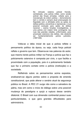 61
No intricado sistema policial francês,
centralizado, uma polícia militar, como versão
policial das forças armadas, voltada para a
manutenção da ordem pública – demonstrando
bem a correta e sempre atual preocupação de
Napoleão com a afinidade entre as ações de
defesa pública, preventivas e repressivas, e sua
possível evolução para ações de defesa
nacional -, exerce funções investigatórias, e
uma polícia civil matem forte contingente nas
ruas das grandes cidades, uniformizado, para
prevenção ostensiva dos delitos, não obstante
ser fundamentalmente polícia judiciária.
(1997:358)
Volta-se a idéia inicial de que a polícia reflete o
pensamento político da época, ou seja, cada força policial
reflete o governo que tem. Observa-se nas palavras do autor,
que mesmo tendo polícia militar na França a polícia que faz o
policiamento ostensivo é composta por civis, o que facilita a
proximidade com a população, pois é o policiamento fardado
que faz o primeiro contato entre a polícia (instituição) e a
sociedade.
Refletindo sobre os pensamentos acima expostos,
analisaram-se alguns pontos sobre a proposta de emenda
constitucional, que pode alterar o cenário atual da segurança
pública no Brasil. A PEC 21 surge não como a salvadora da
pátria, mas sim como o início do diálogo sobre uma possível
mudança de paradigma e quiçá a ruptura desse cenário
ditatorial. O Brasil com sua dimensão continental possui suas
particularidades, o que gera grandes dificuldades para
administrá-lo.
 