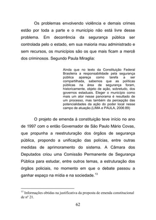 62
Os problemas envolvendo violência e demais crimes
estão por toda a parte e o município não está livre desse
problema. Em decorrência da segurança pública ser
controlada pelo o estado, em sua maioria mau administrado e
sem recursos, os municípios são os que mais ficam a mercê
dos criminosos. Segundo Paula Miraglia:
Ainda que no texto da Constituição Federal
Brasileira a responsabilidade pela segurança
pública apareça como tarefa a ser
compartilhada, sabemos que as políticas
públicas na área de segurança foram,
historicamente, objeto de ação, sobretudo, dos
governos estaduais. Eleger o município como
mais um ator nesse panorama é resultado de
um processo, mas também da percepção das
potencialidades da ação do poder local nesse
campo de atuação.(LIMA e PAULA, 2006:89)
O projeto de emenda á constituição teve início no ano
de 1997 com o então Governador de São Paulo Mário Covas,
que propunha a reestruturação dos órgãos de segurança
pública, propondo a unificação das polícias, entre outras
medidas de aprimoramento do sistema. A Câmara dos
Deputados criou uma Comissão Permanente de Segurança
Pública para estudar, entre outros temas, a estruturação dos
órgãos policiais, no momento em que o debate passou a
ganhar espaço na mídia e na sociedade.13
13
Informações obtidas na justificativa da proposta de emenda constitucional
de nº 21.
 
