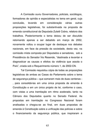 63
A Comissão ouviu Governadores, policiais, sociólogos,
formadores de opinião e especialistas no tema em geral, cuja
conclusão, levando em consideração várias outras
proposições legislativas, foi substantivada na proposta de
emenda constitucional da Deputada Zulaiê Cobra, relatora dos
trabalhos. Posteriormente o tema deixou de ser discutido
retornando apenas a ser debatido em março de 2002,
novamente voltou a ocupar lugar de destaque nos debates
nacionais, em face da pressão da sociedade, desta vez, na
comissão mista composta por Deputados e senadores, sob a
Presidência do Senador Íris Resende, “destinada a levantar e
diagnosticar as causas e efeitos da violência que assola o
País”, criada sob o Requerimento número 1, de 2002-CN.
Tal Comissão requisitou cópia de todas as proposições
legislativas de ambas as Casas do Parlamento sobre o tema
de segurança pública – que somaram mais de duas centenas -
, para consolidá-las em uma única proposta de emenda à
Constituição e em um único projeto de lei, conforme o caso,
com vistas a uma tramitação em ritmo acelerado, tanto na
Câmara dos Deputados quanto no Senado Federal. As
propostas em tramitação no Congresso Nacional foram
analisadas e chegou-se ao final, em duas propostas de
emenda à Constituição sobre a unificação das polícias e sobre
o financiamento da segurança pública, que inspiraram a
 