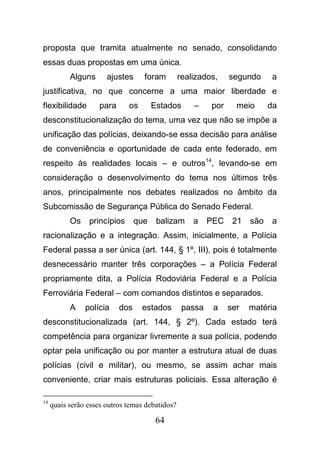 64
proposta que tramita atualmente no senado, consolidando
essas duas propostas em uma única.
Alguns ajustes foram realizados, segundo a
justificativa, no que concerne a uma maior liberdade e
flexibilidade para os Estados – por meio da
desconstitucionalização do tema, uma vez que não se impõe a
unificação das polícias, deixando-se essa decisão para análise
de conveniência e oportunidade de cada ente federado, em
respeito às realidades locais – e outros14
, levando-se em
consideração o desenvolvimento do tema nos últimos três
anos, principalmente nos debates realizados no âmbito da
Subcomissão de Segurança Pública do Senado Federal.
Os princípios que balizam a PEC 21 são a
racionalização e a integração. Assim, inicialmente, a Polícia
Federal passa a ser única (art. 144, § 1º, III), pois é totalmente
desnecessário manter três corporações – a Polícia Federal
propriamente dita, a Polícia Rodoviária Federal e a Polícia
Ferroviária Federal – com comandos distintos e separados.
A polícia dos estados passa a ser matéria
desconstitucionalizada (art. 144, § 2º). Cada estado terá
competência para organizar livremente a sua polícia, podendo
optar pela unificação ou por manter a estrutura atual de duas
polícias (civil e militar), ou mesmo, se assim achar mais
conveniente, criar mais estruturas policiais. Essa alteração é
14
quais serão esses outros temas debatidos?
 