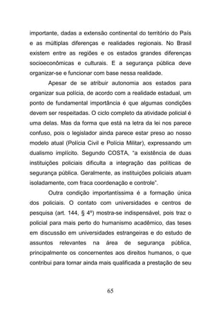 65
importante, dadas a extensão continental do território do País
e as múltiplas diferenças e realidades regionais. No Brasil
existem entre as regiões e os estados grandes diferenças
socioeconômicas e culturais. E a segurança pública deve
organizar-se e funcionar com base nessa realidade.
Apesar de se atribuir autonomia aos estados para
organizar sua polícia, de acordo com a realidade estadual, um
ponto de fundamental importância é que algumas condições
devem ser respeitadas. O ciclo completo da atividade policial é
uma delas. Mas da forma que está na letra da lei nos parece
confuso, pois o legislador ainda parece estar preso ao nosso
modelo atual (Polícia Civil e Polícia Militar), expressando um
dualismo implícito. Segundo COSTA, “a existência de duas
instituições policiais dificulta a integração das políticas de
segurança pública. Geralmente, as instituições policiais atuam
isoladamente, com fraca coordenação e controle”.
Outra condição importantíssima é a formação única
dos policiais. O contato com universidades e centros de
pesquisa (art. 144, § 4º) mostra-se indispensável, pois traz o
policial para mais perto do humanismo acadêmico, das teses
em discussão em universidades estrangeiras e do estudo de
assuntos relevantes na área de segurança pública,
principalmente os concernentes aos direitos humanos, o que
contribui para tornar ainda mais qualificada a prestação de seu
 